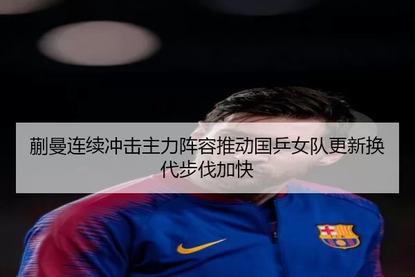 蒯曼连续冲击主力阵容推动国乒女队更新换代步伐加快